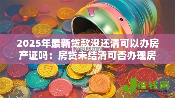 2025年最新贷款没还清可以办房产证吗:房贷未结清可否办理房产证 2025年最新贷款没还清可以办房产证吗:房贷未结清可否办理房产证