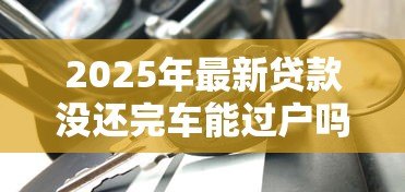 2025年最新贷款没还完车能过户吗：车贷未结清能否办理过户