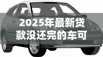 2025年最新贷款没还完的车可以抵押贷款吗:贷款未还的车能再抵押吗 2025年最新贷款没还完的车可以抵押贷款吗:贷款未还的车能再抵押吗