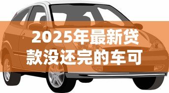 2025年最新贷款没还完的车可以抵押贷款吗:贷款未还的车能再抵押吗 2025年最新贷款没还完的车可以抵押贷款吗:贷款未还的车能再抵押吗
