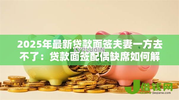 2025年最新贷款面签夫妻一方去不了:贷款面签配偶缺席如何解决 2025年最新贷款面签夫妻一方去不了:贷款面签配偶缺席如何解决