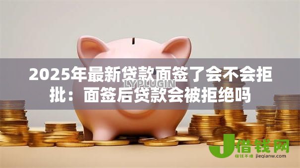 2025年最新贷款面签了会不会拒批：面签后贷款会被拒绝吗