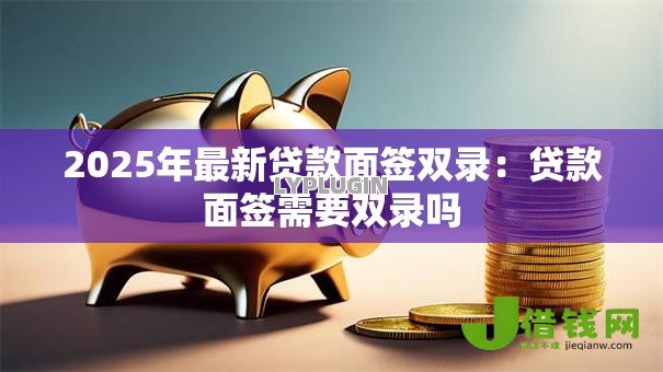 2025年最新贷款面签双录:贷款面签需要双录吗 2025年最新贷款面签双录:贷款面签需要双录吗