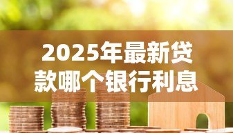 2025年最新贷款哪个银行利息最低:2025年哪家银行贷款最划算 2025年最新贷款哪个银行利息最低:2025年哪家银行贷款最划算