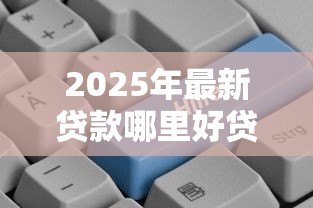 2025年最新贷款哪里好贷:哪些贷款平台靠谱又好批 2025年最新贷款哪里好贷:哪些贷款平台靠谱又好批