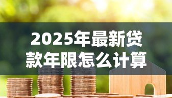 2025年最新贷款年限怎么计算：房贷还款期限如何确定