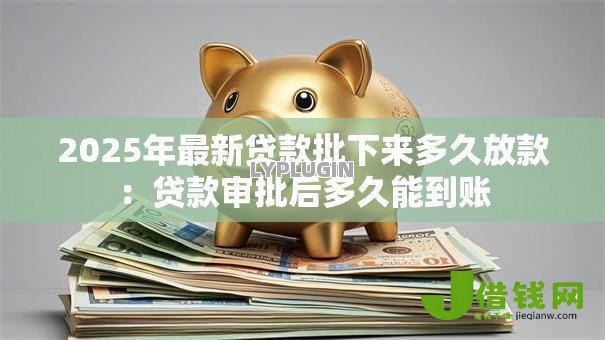 2025年最新贷款批下来多久放款:贷款审批后多久能到账 2025年最新贷款批下来多久放款:贷款审批后多久能到账