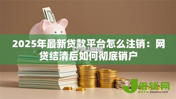 2025年最新贷款平台怎么注销:网贷结清后如何彻底销户 2025年最新贷款平台怎么注销:网贷结清后如何彻底销户