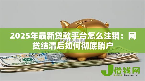 2025年最新贷款平台怎么注销:网贷结清后如何彻底销户 2025年最新贷款平台怎么注销:网贷结清后如何彻底销户