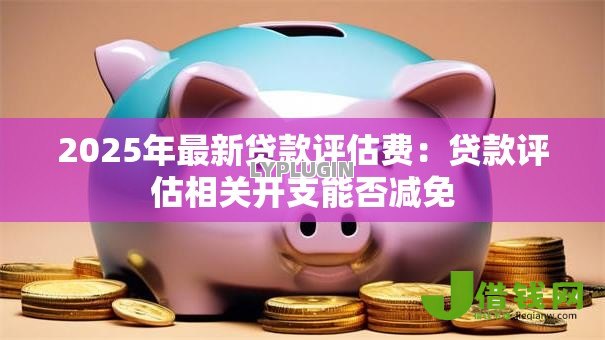 2025年最新贷款评估费:贷款评估相关开支能否减免 2025年最新贷款评估费:贷款评估相关开支能否减免