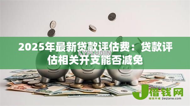 2025年最新贷款评估费:贷款评估相关开支能否减免 2025年最新贷款评估费:贷款评估相关开支能否减免