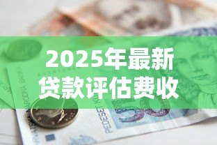 2025年最新贷款评估费收取标准：贷款评估费收取依据是什么