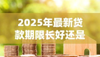 2025年最新贷款期限长好还是短好:贷款年限如何选择更划算 2025年最新贷款期限长好还是短好:贷款年限如何选择更划算