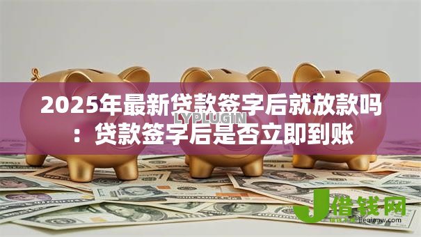 2025年最新贷款签字后就放款吗:贷款签字后是否立即到账 2025年最新贷款签字后就放款吗:贷款签字后是否立即到账