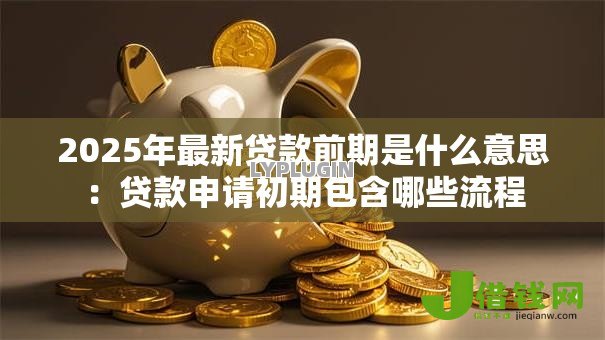 2025年最新贷款前期是什么意思：贷款申请初期包含哪些流程