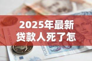 2025年最新贷款人死了怎么办:借款人离世后债务如何处理 2025年最新贷款人死了怎么办:借款人离世后债务如何处理