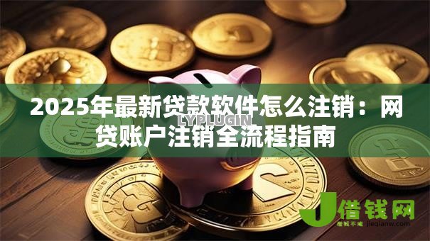 2025年最新贷款软件怎么注销:网贷账户注销全流程指南 2025年最新贷款软件怎么注销:网贷账户注销全流程指南