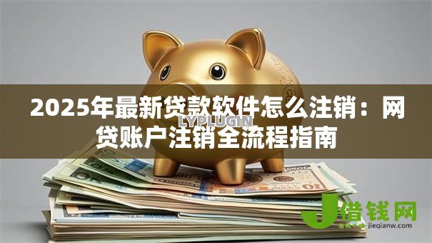 2025年最新贷款软件怎么注销:网贷账户注销全流程指南 2025年最新贷款软件怎么注销:网贷账户注销全流程指南