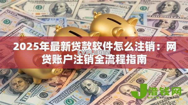 2025年最新贷款软件怎么注销:网贷账户注销全流程指南 2025年最新贷款软件怎么注销:网贷账户注销全流程指南