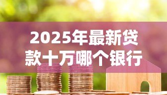 2025年最新贷款十万哪个银行好贷:2025年哪家银行易批10万贷款 2025年最新贷款十万哪个银行好贷:2025年哪家银行易批10万贷款