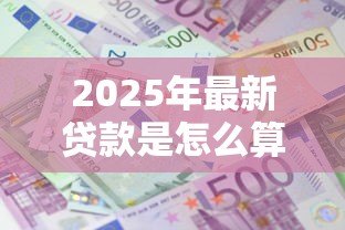 2025年最新贷款是怎么算的：贷款利息和还款方式如何计算