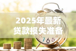 2025年最新贷款损失准备:银行如何评估潜在坏账风险 2025年最新贷款损失准备:银行如何评估潜在坏账风险
