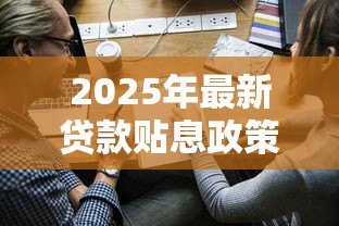 2025年最新贷款贴息政策:小微企业如何申请利息补贴 2025年最新贷款贴息政策:小微企业如何申请利息补贴
