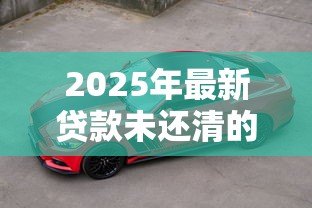 2025年最新贷款未还清的车子可以卖吗：车贷未清能否出售车辆