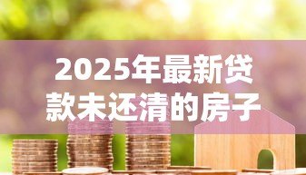 2025年最新贷款未还清的房子可以过户吗:房贷未结清如何办理房产过户 2025年最新贷款未还清的房子可以过户吗:房贷未结清如何办理房产过户