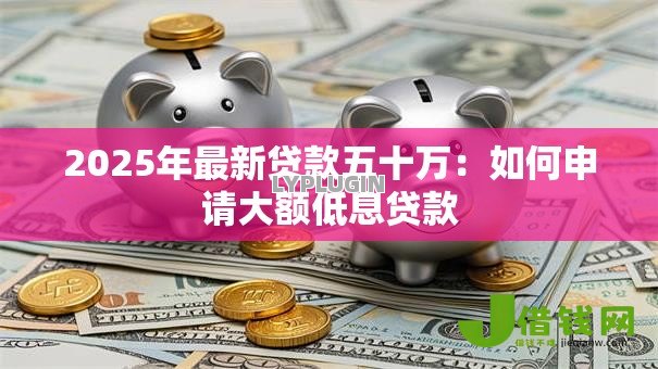 2025年最新贷款五十万:如何申请大额低息贷款 2025年最新贷款五十万:如何申请大额低息贷款