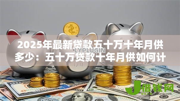 2025年最新贷款五十万十年月供多少:五十万贷款十年月供如何计算 2025年最新贷款五十万十年月供多少:五十万贷款十年月供如何计算