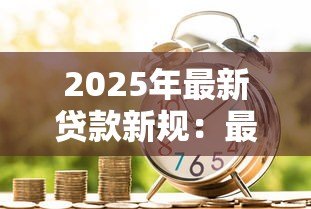 2025年最新贷款新规:最新借贷政策有哪些变化 2025年最新贷款新规:最新借贷政策有哪些变化