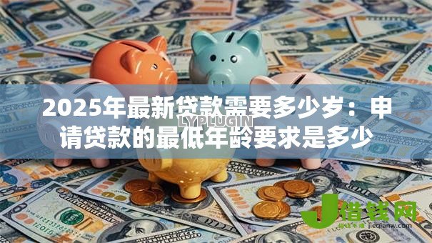 2025年最新贷款需要多少岁:申请贷款的最低年龄要求是多少 2025年最新贷款需要多少岁:申请贷款的最低年龄要求是多少