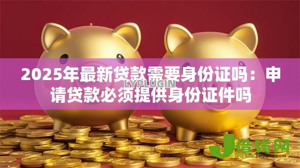 2025年最新贷款需要身份证吗:申请贷款必须提供身份证件吗 2025年最新贷款需要身份证吗:申请贷款必须提供身份证件吗