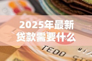 2025年最新贷款需要什么东西:申请贷款必备材料有哪些 2025年最新贷款需要什么东西:申请贷款必备材料有哪些
