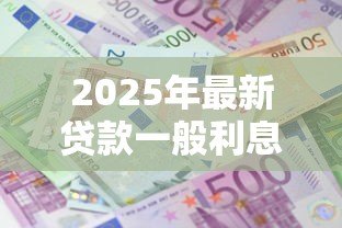 2025年最新贷款一般利息多少:2025年贷款年利率通常是多少 2025年最新贷款一般利息多少:2025年贷款年利率通常是多少