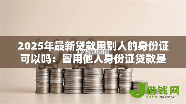 2025年最新贷款用别人的身份证可以吗：冒用他人身份证贷款是否违法