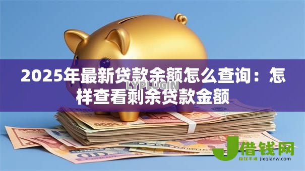 2025年最新贷款余额怎么查询:怎样查看剩余贷款金额 2025年最新贷款余额怎么查询:怎样查看剩余贷款金额