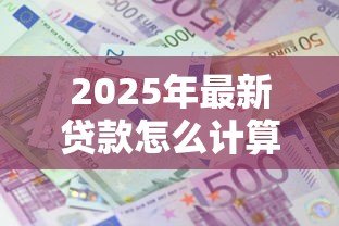 2025年最新贷款怎么计算:如何计算贷款利息 2025年最新贷款怎么计算:如何计算贷款利息