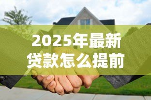 2025年最新贷款怎么提前还款:如何提前还清贷款 2025年最新贷款怎么提前还款:如何提前还清贷款