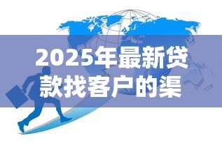 2025年最新贷款找客户的渠道:如何高效拓展贷款业务客源 2025年最新贷款找客户的渠道:如何高效拓展贷款业务客源