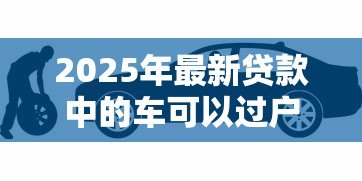 2025年最新贷款中的车可以过户吗:按揭车辆如何办理过户手续 2025年最新贷款中的车可以过户吗:按揭车辆如何办理过户手续