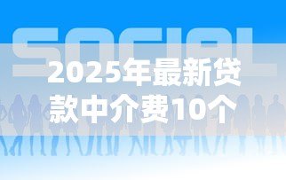 2025年最新贷款中介费10个点贵吗:贷款中介10%收费是否偏高 2025年最新贷款中介费10个点贵吗:贷款中介10%收费是否偏高