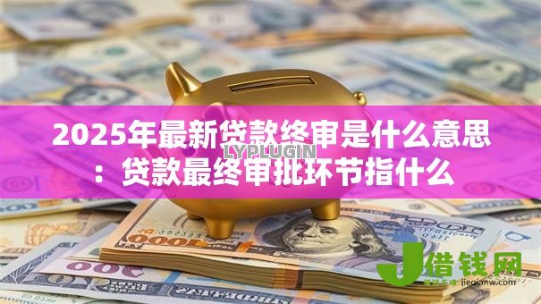 2025年最新贷款终审是什么意思:贷款最终审批环节指什么 2025年最新贷款终审是什么意思:贷款最终审批环节指什么