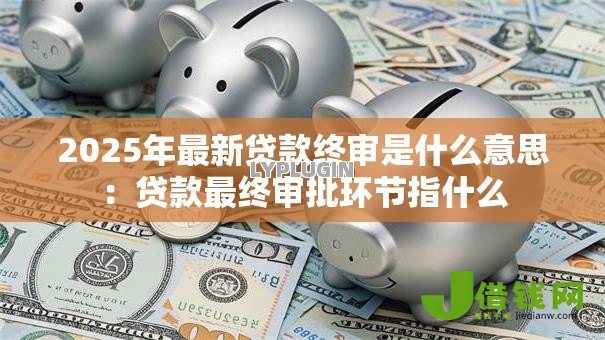 2025年最新贷款终审是什么意思:贷款最终审批环节指什么 2025年最新贷款终审是什么意思:贷款最终审批环节指什么