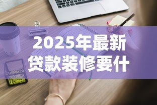 2025年最新贷款装修要什么条件:申请装修贷款需要满足哪些要求 2025年最新贷款装修要什么条件:申请装修贷款需要满足哪些要求