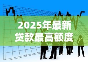 2025年最新贷款最高额度：个人借款上限是多少