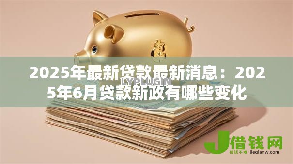 2025年最新贷款最新消息：2025年6月贷款新政有哪些变化
