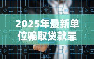 2025年最新单位骗取贷款罪:企业骗贷行为如何定罪 2025年最新单位骗取贷款罪:企业骗贷行为如何定罪