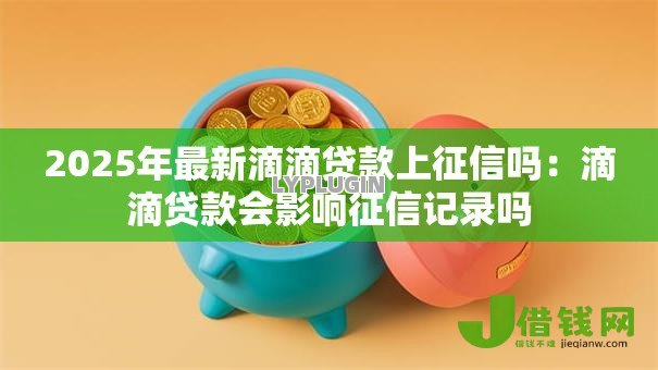 2025年最新滴滴贷款上征信吗：滴滴贷款会影响征信记录吗